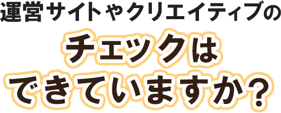 運営サイトやクリエイティブのチェックはできていますか？