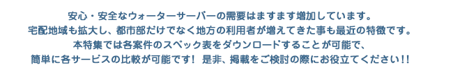 安心・安全なウォーターサーバーの需要はますます増加しています。宅配地域も拡大し、都市部だけでなく地方の利用者が増えてきた事も最近の特徴です。本特集では各案件のスペック表をダウンロードすることが可能で、簡単に各サービスの比較が可能です！ 是非、掲載をご検討の際にお役立てください！！