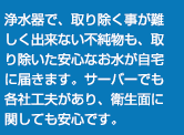 浄水器で、取り除く事が難しく出来ない不純物も、取り除いた安心なお水が自宅に届きます。サーバーでも各社工夫があり、衛生面に関しても安心です。