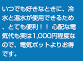 いつでも好きなときに、冷水と温水が使用できるため、とても便利！！ 心配な電気代も実は1,000円程度なので、電気ポットよりお得です。